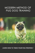 Modern Method Of Pug Dog Training: Learn How To Train Your Pug Properly: How And When To Use Treats And Reward For Your Pug - Paperback
