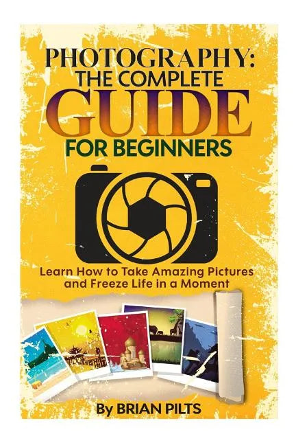 Photography: The Complete Guide for Beginners: Learn How to Take Amazing Pictures and Freeze Life in a Moment - Paperback