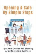 Opening A Cafe By Simple Steps: Tips And Guides For Starting A Coffee Shop Business: Opening A Cafe With No Experience - Paperback
