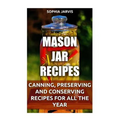 Mason Jar Recipes: Canning, Preserving and Conserving Recipes For All The Year - Paperback