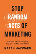 Stop Random Acts of Marketing: Deliberate & Practical Growth Strategies for Mid-Market CEOs - Hardcover