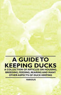 A Guide to Keeping Ducks - A Collection of Articles on Housing, Breeding, Feeding, Rearing and Many Other Aspects of Duck Keeping - Paperback