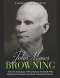 John Moses Browning: The Life and Legacy of the American Gunsmith Who Modernized Automatic and Semi-Automatic Firearms - Paperback