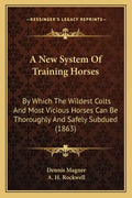 A New System Of Training Horses: By Which The Wildest Colts And Most Vicious Horses Can Be Thoroughly And Safely Subdued (1863) - Paperback