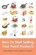 How To Start Selling Your Food Products: Easy Steps And Guides To Follow: Marketing Food Products Ideas - Paperback