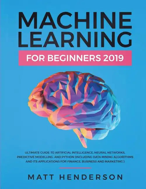 Machine Learning for Beginners 2019: The Ultimate Guide to Artificial Intelligence, Neural Networks, and Predictive Modelling (Data Mining Algorithms - Paperback