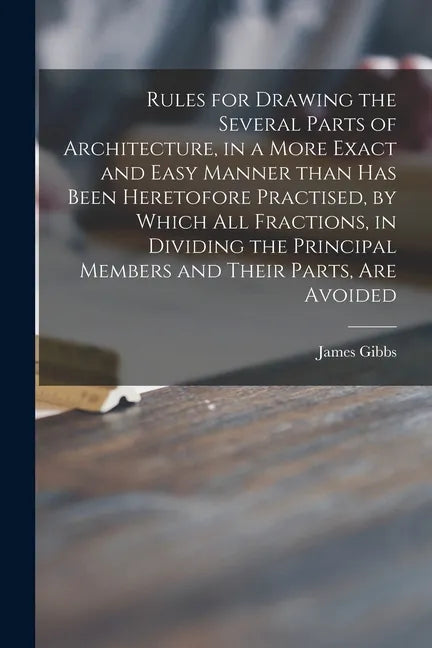 Rules for Drawing the Several Parts of Architecture, in a More Exact and Easy Manner Than Has Been Heretofore Practised, by Which All Fractions, in Di - Paperback