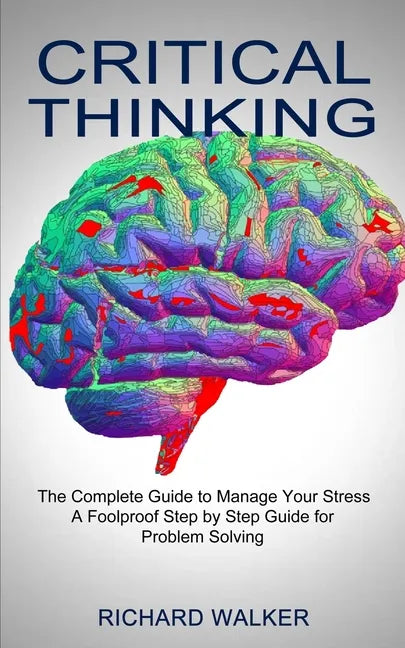 Critical Thinking: The Complete Guide to Manage Your Stress (A Foolproof Step by Step Guide for Problem Solving) - Paperback