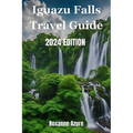 Iguazu Falls 2024 Edition: Maximizing Your Experience From Falls To Frontier - Paperback