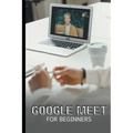 Google Meet For Beginners: The Complete Step-By-Step Guide To Getting Started With Video Meetings, Businesses, Live Streams, Webinars, Etc - Paperback