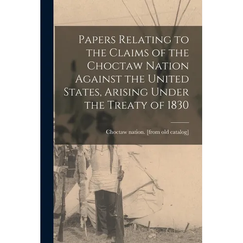 Papers Relating to the Claims of the Choctaw Nation Against the United States, Arising Under the Treaty of 1830 - Paperback
