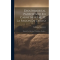 Dios Inmortal Padeciendo En Carne Mortal, Ó, La Pasion De Cristo: Ilustrada Con Doctrinas Y Reflexiones Morales... - Hardcover