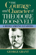 The Courage and Character of Theodore Roosevelt: A Hero Among Leaders - Hardcover