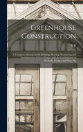 Greenhouse Construction: A Complete Manual on the Building, Heating, Ventilating and Arrangement of Greenhouses, and the Construction of Hotbed - Hardcover