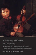 A History of Violins in Germany - A Selection of Classic Articles on Violin Design and German Luthiers (Violin Series) - Paperback