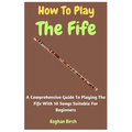 How To Play The Fife: A Comprehensive Guide To Playing The Fife With 10 Songs Suitable For Beginners - Paperback
