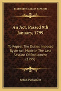 An ACT, Passed 9th January, 1799: To Repeal the Duties Imposed by an ACT, Made in the Last Session of Parliament (1799) - Paperback
