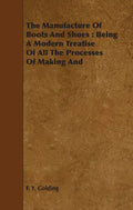 The Manufacture Of Boots And Shoes: Being A Modern Treatise Of All The Processes Of Making And Manufacturing Footgear. - Paperback
