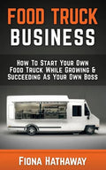 Food Truck Business: How To Start Your Own Food Truck While Growing & Succeeding As Your Own Boss - Paperback
