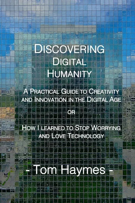 Discovering Digital Humanity: A Practical Guide to Creativity and Innovation in the Digital Age or How I Learned to Stop Worrying and Love Technolog - Paperback