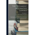 The Testament of Ignatius Loyola: Being "sundry Acts of Our Father Ignatius, Under God, the First Founder of the Society of Jesus Taken Down From the - Hardcover