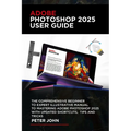 Adobe Photoshop 2025 User Guide: The Comprehensive Beginner to Expert Illustrative Manual to Mastering Adobe Photoshop 2025 with Updated Shortcuts, Ti - Paperback