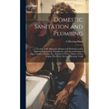 Domestic Sanitation and Plumbing: A Treatise of the Materials, Designs and Methods Used in Sanitary Engineering; Manufacture, Jointing and Fixing of P - Hardcover