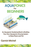 Aquaponics for Beginners: An Aquaponic Gardening Book to Building Your Own Aquaponics Growing System to Raise Plants and Fish - Paperback