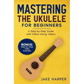 Mastering the Ukulele for Beginners: A Step-by-Step Guide with Follow-Along Videos - Paperback