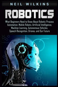 Robotics: What Beginners Need to Know about Robotic Process Automation, Mobile Robots, Artificial Intelligence, Machine Learning - Paperback