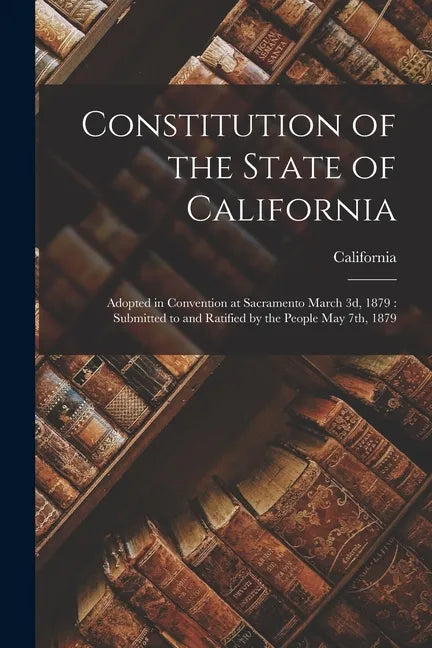 Constitution of the State of California: Adopted in Convention at Sacramento March 3d, 1879: Submitted to and Ratified by the People May 7th, 1879 - Paperback