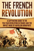 The French Revolution: A Captivating Guide to the Ten-Year Revolution in France and the Impact Made by Napoleon Bonaparte - Paperback