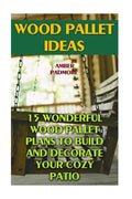 Wood Pallet Ideas: 15 Wonderful Wood Pallet Plans To Build And Decorate Your Cozy Patio - Paperback
