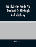 The Illustrated Guide And Handbook Of Pittsburgh And Allegheny, Describing And Locating The Principal Places Of Interest In And About The Two Cities - Paperback