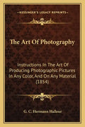 The Art Of Photography: Instructions In The Art Of Producing Photographic Pictures In Any Color, And On Any Material (1854) - Paperback