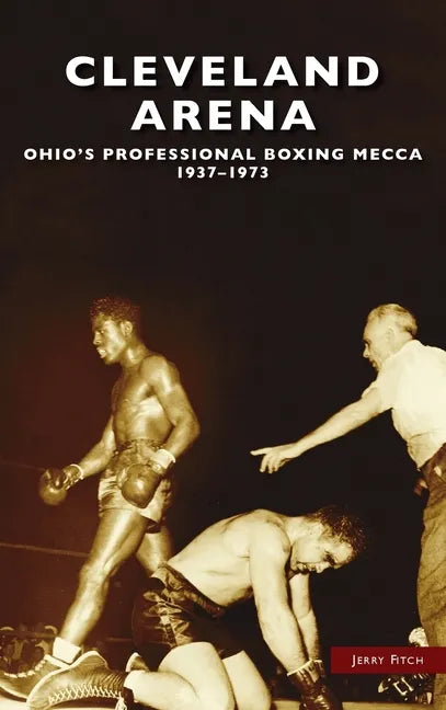 Cleveland Arena: Ohio's Professional Boxing Mecca, 1937-1973 - Hardcover
