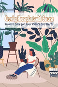 Growing Houseplants with Success: How to Care for Your Plants and Herbs - Paperback