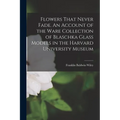 Flowers That Never Fade. An Account of the Ware Collection of Blaschka Glass Models in the Harvard University Museum - Paperback