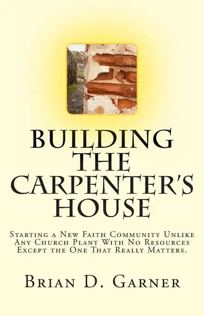 Building The Carpenter's House: Starting a New Faith Community Unlike Any Church Plant With No Resources Except the One That Really Matters. - Paperback