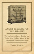 A Guide to Caring for Your Parakeet - Tips on Aviaries, Cages, Training and Taming Your Parakeet with a Section on Common Ailments and Cures - Paperback