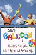 Guide To Balloon Art: Many Easy Patterns To Make A Balloon Art For Your Kids: Gift Ideas for Holiday - Paperback