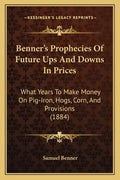 Benner's Prophecies Of Future Ups And Downs In Prices: What Years To Make Money On Pig-Iron, Hogs, Corn, And Provisions (1884) - Paperback