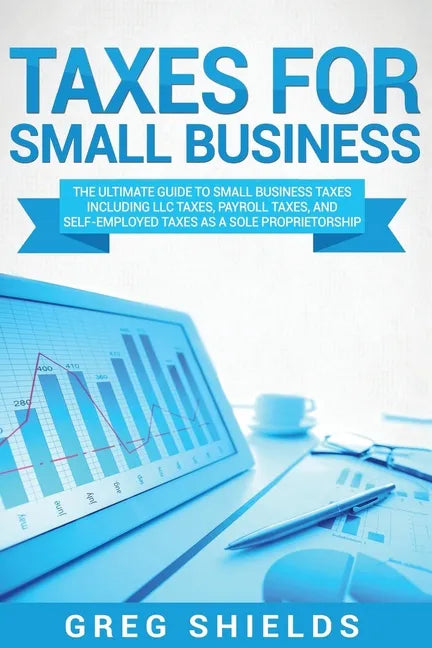 Taxes for Small Business: The Ultimate Guide to Small Business Taxes Including LLC Taxes, Payroll Taxes, and Self-Employed Taxes as a Sole Propr - Paperback