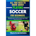 All You Need to Know about Playing Soccer for Beginners: Beyond The Court, Simplified Step By Step Practical Knowledge Guide To Learn And Master How T - Paperback