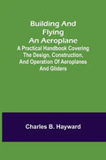 Building and Flying an Aeroplane; A practical handbook covering the design, construction, and operation of aeroplanes and gliders - Paperback