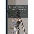 The United States Consul's Manual: A Practical Guide for Consular Officers, and Also for Merchants, Shipowners, and Masters of American Vessels in All - Paperback