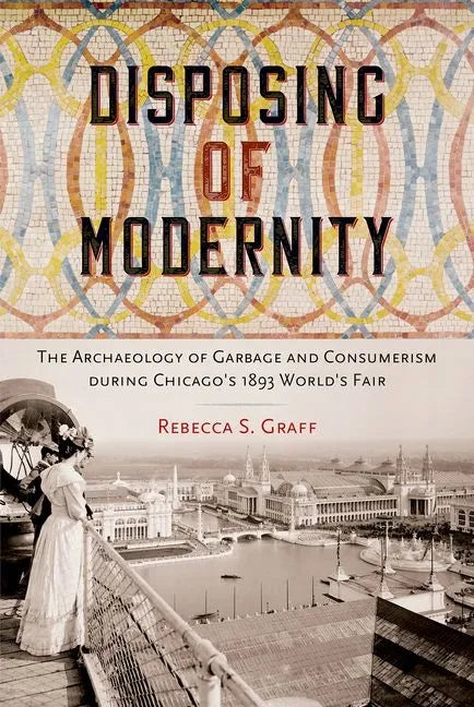Disposing of Modernity: The Archaeology of Garbage and Consumerism during Chicago's 1893 World's Fair - Hardcover