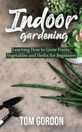 Indoor Gardening: Learning How to Grow Fruits, Vegetables and Herbs for Beginners - Paperback