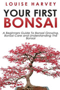 Your First Bonsai: A Beginners Guide To Bonsai Growing, Bonsai Care and Understanding The Bonsai - Paperback