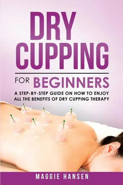 Dry Cupping for Beginners: A Step-By-Step Guide on How to Enjoy All the Benefits of Dry Cupping Therapy - Paperback